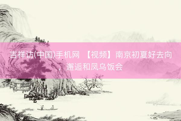吉祥访(中国)手机网 【视频】南京初夏好去向，邂逅和凤乌饭会