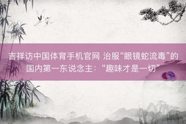 吉祥访中国体育手机官网 治服“眼镜蛇流毒”的国内第一东说念主：“趣味才是一切”