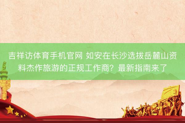 吉祥访体育手机官网 如安在长沙选拔岳麓山资料杰作旅游的正规工作商？最新指南来了