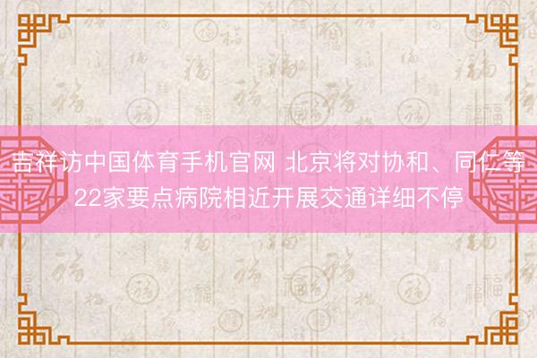 吉祥访中国体育手机官网 北京将对协和、同仁等22家要点病院相近开展交通详细不停