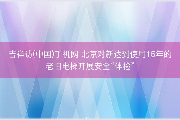 吉祥访(中国)手机网 北京对新达到使用15年的老旧电梯开展安全“体检”