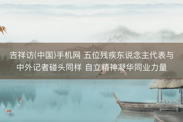 吉祥访(中国)手机网 五位残疾东说念主代表与中外记者碰头同样 自立精神凝华同业力量