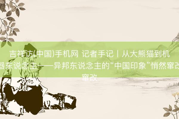 吉祥访(中国)手机网 记者手记丨从大熊猫到机器东说念主——异邦东说念主的“中国印象”悄然窜改