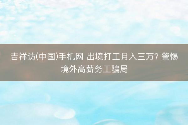 吉祥访(中国)手机网 出境打工月入三万? 警惕境外高薪务工骗局
