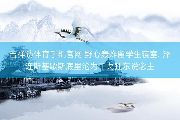 吉祥访体育手机官网 野心轰炸留学生寝室， 泽连斯基歇斯底里沦为干戈狂东说念主