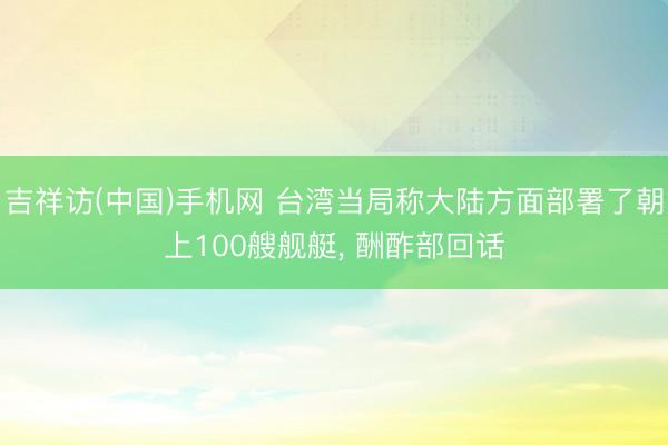吉祥访(中国)手机网 台湾当局称大陆方面部署了朝上100艘舰艇， 酬酢部回话