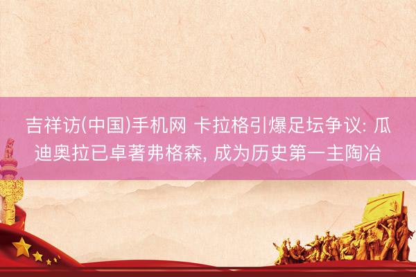 吉祥访(中国)手机网 卡拉格引爆足坛争议: 瓜迪奥拉已卓著弗格森， 成为历史第一主陶冶