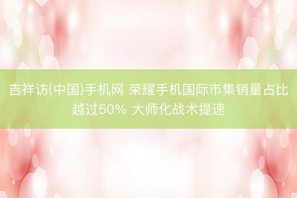 吉祥访(中国)手机网 荣耀手机国际市集销量占比越过50% 大师化战术提速