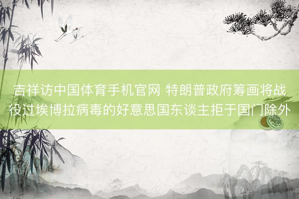吉祥访中国体育手机官网 特朗普政府筹画将战役过埃博拉病毒的好意思国东谈主拒于国门除外