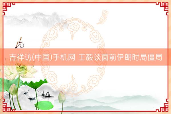 吉祥访(中国)手机网 王毅谈面前伊朗时局僵局