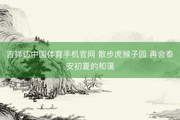 吉祥访中国体育手机官网 散步虎猴子园 再会泰安初夏的和蔼