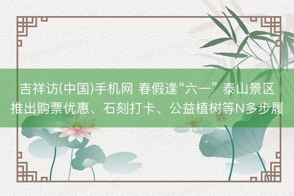 吉祥访(中国)手机网 春假逢“六一” 泰山景区推出购票优惠、石刻打卡、公益植树等N多步履