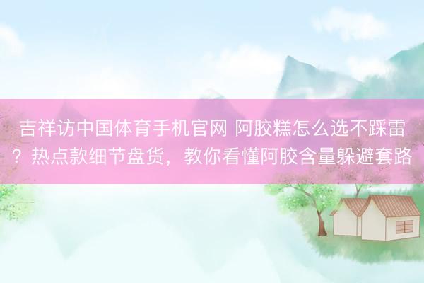 吉祥访中国体育手机官网 阿胶糕怎么选不踩雷？热点款细节盘货，教你看懂阿胶含量躲避套路