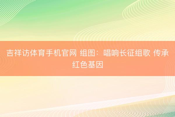 吉祥访体育手机官网 组图：唱响长征组歌 传承红色基因