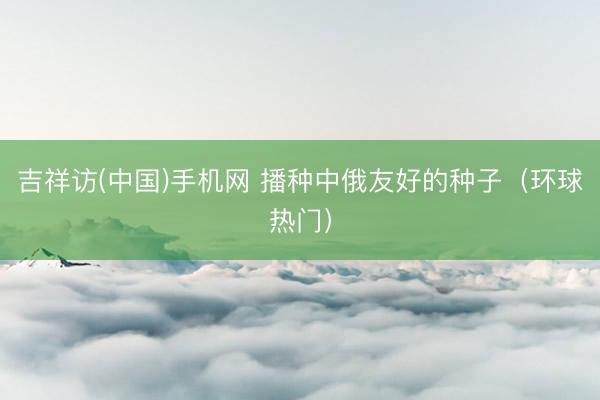 吉祥访(中国)手机网 播种中俄友好的种子(环球热门)