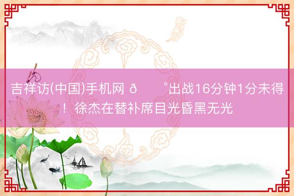 吉祥访(中国)手机网 😰出战16分钟1分未得！徐杰在替补席目光昏黑无光