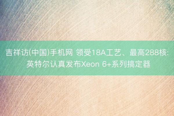 吉祥访(中国)手机网 领受18A工艺、最高288核: 英特尔认真发布Xeon 6+系列搞定器