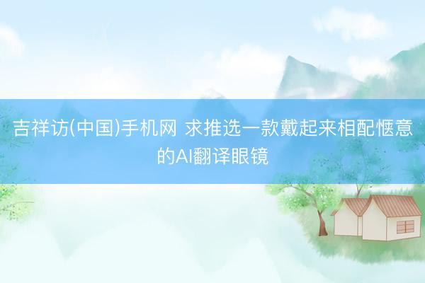 吉祥访(中国)手机网 求推选一款戴起来相配惬意的AI翻译眼镜