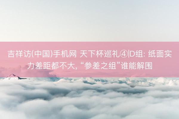 吉祥访(中国)手机网 天下杯巡礼④|D组: 纸面实力差距都不大， “参差之组”谁能解围