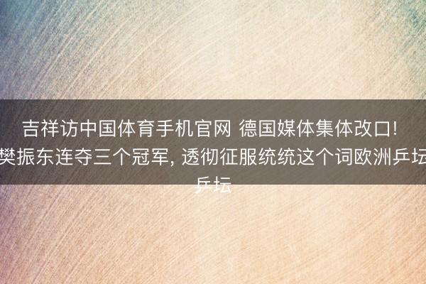 吉祥访中国体育手机官网 德国媒体集体改口! 樊振东连夺三个冠军, 透彻征服统统这个词欧洲乒坛