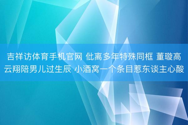 吉祥访体育手机官网 仳离多年特殊同框 董璇高云翔陪男儿过生辰 小酒窝一个条目惹东谈主心酸