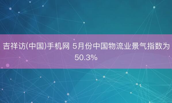 吉祥访(中国)手机网 5月份中国物流业景气指数为50.3%