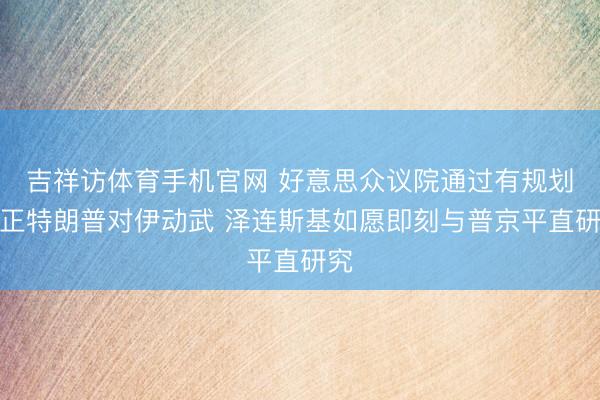 吉祥访体育手机官网 好意思众议院通过有规划端正特朗普对伊动武 泽连斯基如愿即刻与普京平直研究