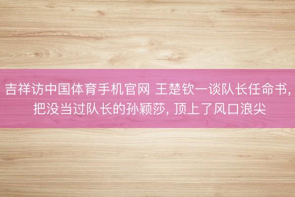 吉祥访中国体育手机官网 王楚钦一谈队长任命书， 把没当过队长的孙颖莎， 顶上了风口浪尖