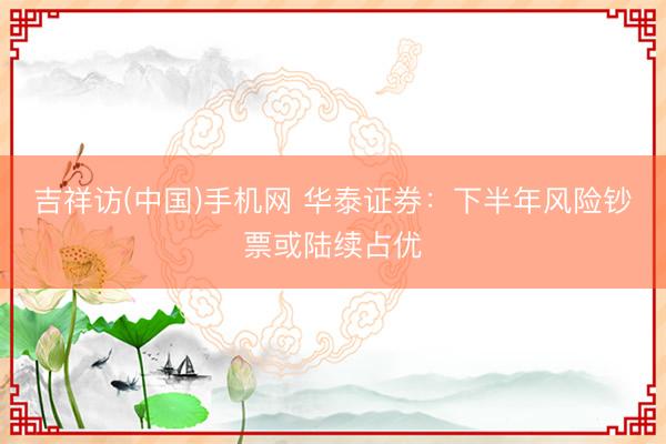 吉祥访(中国)手机网 华泰证券:下半年风险钞票或陆续占优