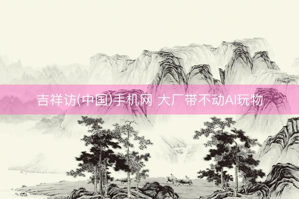 吉祥访(中国)手机网 大厂带不动AI玩物