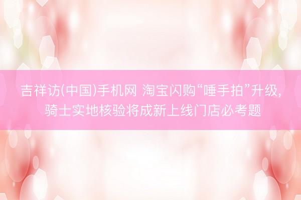 吉祥访(中国)手机网 淘宝闪购“唾手拍”升级， 骑士实地核验将成新上线门店必考题