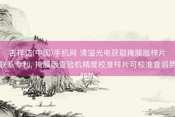 吉祥访(中国)手机网 清溢光电获取掩膜版样片联系专利， 掩膜版查验机精度校准样片可校准查弱势