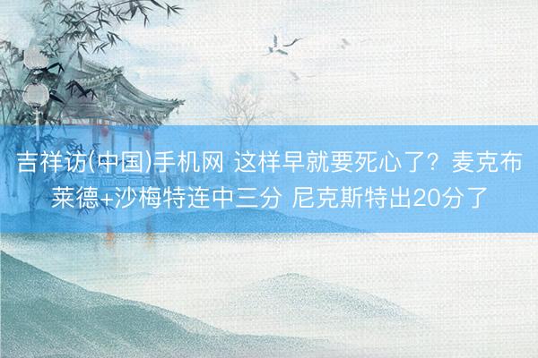 吉祥访(中国)手机网 这样早就要死心了？麦克布莱德+沙梅特连中三分 尼克斯特出20分了