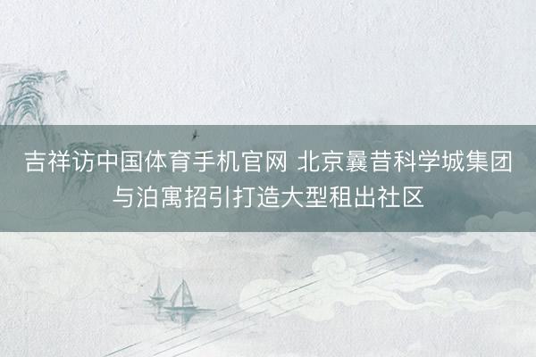 吉祥访中国体育手机官网 北京曩昔科学城集团与泊寓招引打造大型租出社区