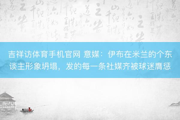 吉祥访体育手机官网 意媒：伊布在米兰的个东谈主形象坍塌，发的每一条社媒齐被球迷膺惩