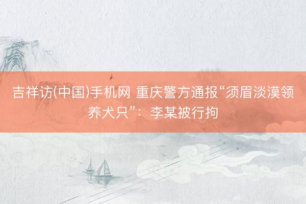 吉祥访(中国)手机网 重庆警方通报“须眉淡漠领养犬只”：李某被行拘