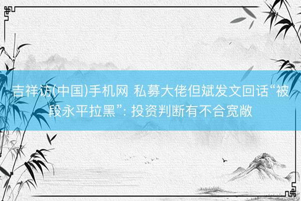 吉祥访(中国)手机网 私募大佬但斌发文回话“被段永平拉黑”: 投资判断有不合宽敞