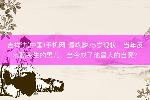 吉祥访(中国)手机网 谭咏麟75岁现状：当年反水配头生的男儿，当今成了他最大的自豪？