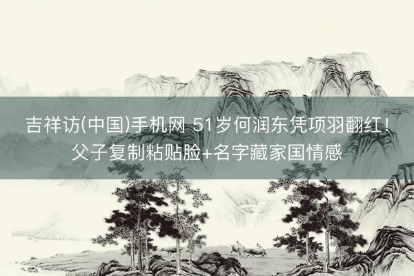 吉祥访(中国)手机网 51岁何润东凭项羽翻红！父子复制粘贴脸+名字藏家国情感