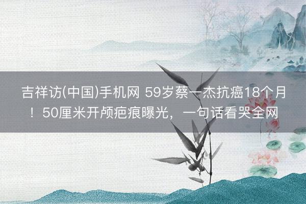 吉祥访(中国)手机网 59岁蔡一杰抗癌18个月！50厘米开颅疤痕曝光，一句话看哭全网