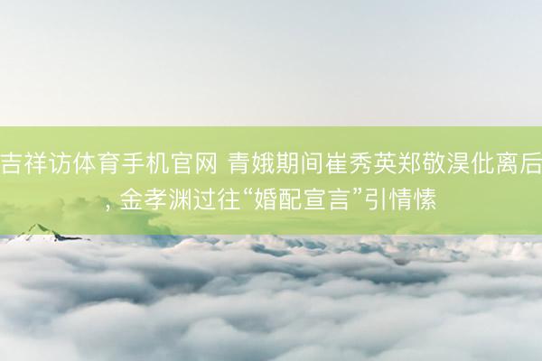 吉祥访体育手机官网 青娥期间崔秀英郑敬淏仳离后， 金孝渊过往“婚配宣言”引情愫