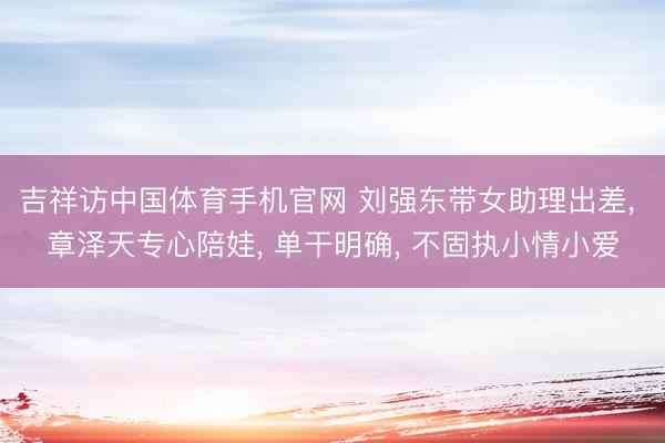 吉祥访中国体育手机官网 刘强东带女助理出差， 章泽天专心陪娃， 单干明确， 不固执小情小爱