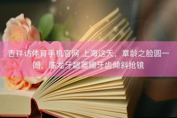 吉祥访体育手机官网 上海这天，章龄之脸圆一圈，陈龙牙龈萎缩牙齿倾斜抢镜