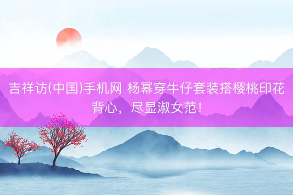 吉祥访(中国)手机网 杨幂穿牛仔套装搭樱桃印花背心，尽显淑女范！