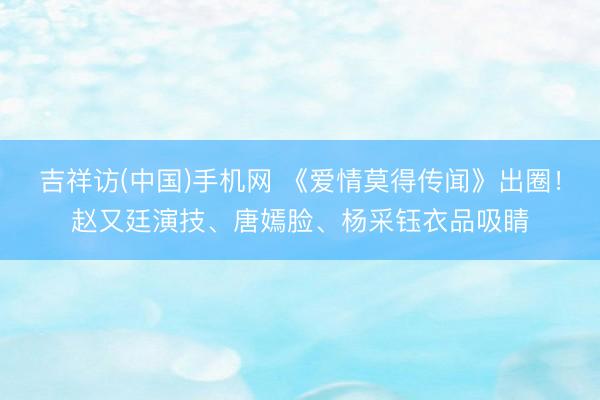 吉祥访(中国)手机网 《爱情莫得传闻》出圈！赵又廷演技、唐嫣脸、杨采钰衣品吸睛