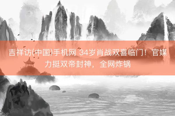 吉祥访(中国)手机网 34岁肖战双喜临门！官媒力挺双帝封神，全网炸锅