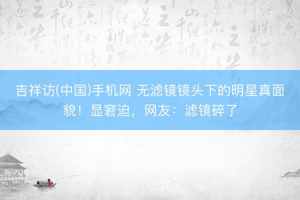 吉祥访(中国)手机网 无滤镜镜头下的明星真面貌！显窘迫，网友：滤镜碎了