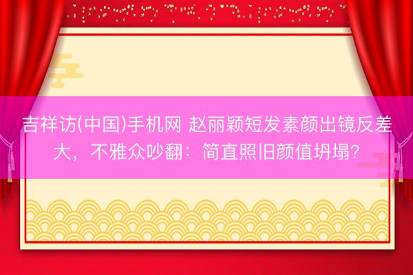 吉祥访(中国)手机网 赵丽颖短发素颜出镜反差大，不雅众吵翻：简直照旧颜值坍塌？
