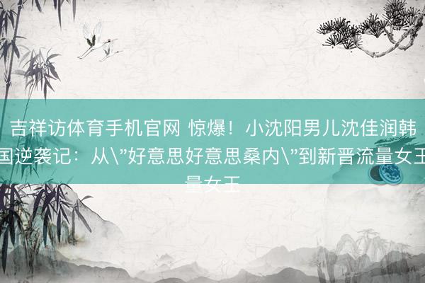 吉祥访体育手机官网 惊爆！小沈阳男儿沈佳润韩国逆袭记：从
