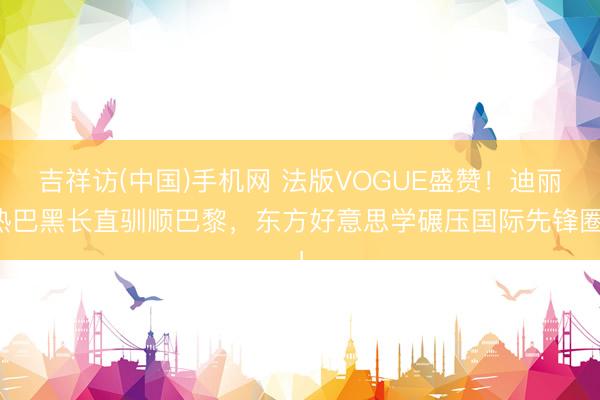 吉祥访(中国)手机网 法版VOGUE盛赞!迪丽热巴黑长直驯顺巴黎,东方好意思学碾压国际先锋圈!